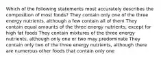 Which of the following statements most accurately describes the composition of most foods? They contain only one of the three energy nutrients, although a few contain all of them They contain equal amounts of the three energy nutrients, except for high fat foods They contain mixtures of the three energy nutrients, although only one or two may predominate They contain only two of the three energy nutrients, although there are numerous other foods that contain only one