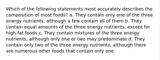 Which of the following statements most accurately describes the composition of most foods? a. They contain only one of the three energy nutrients, although a few contain all of them b. They contain equal amounts of the three energy nutrients, except for high-fat foods c. They contain mixtures of the three energy nutrients, although only one or two may predominate d. They contain only two of the three energy nutrients, although there are numerous other foods that contain only one