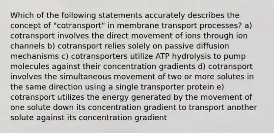 Which of the following statements accurately describes the concept of "cotransport" in membrane transport processes? a) cotransport involves the direct movement of ions through ion channels b) cotransport relies solely on passive diffusion mechanisms c) cotransporters utilize ATP hydrolysis to pump molecules against their concentration gradients d) cotransport involves the simultaneous movement of two or more solutes in the same direction using a single transporter protein e) cotransport utilizes the energy generated by the movement of one solute down its concentration gradient to transport another solute against its concentration gradient