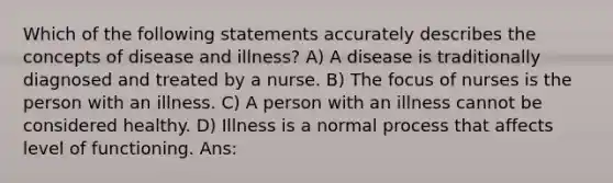 Which of the following statements accurately describes the concepts of disease and illness? A) A disease is traditionally diagnosed and treated by a nurse. B) The focus of nurses is the person with an illness. C) A person with an illness cannot be considered healthy. D) Illness is a normal process that affects level of functioning. Ans: