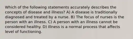 Which of the following statements accurately describes the concepts of disease and illness? A) A disease is traditionally diagnosed and treated by a nurse. B) The focus of nurses is the person with an illness. C) A person with an illness cannot be considered healthy. D) Illness is a normal process that affects level of functioning.