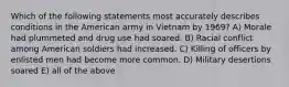 Which of the following statements most accurately describes conditions in the American army in Vietnam by 1969? A) Morale had plummeted and drug use had soared. B) Racial conflict among American soldiers had increased. C) Killing of officers by enlisted men had become more common. D) Military desertions soared E) all of the above