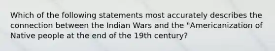 Which of the following statements most accurately describes the connection between the Indian Wars and the "Americanization of Native people at the end of the 19th century?