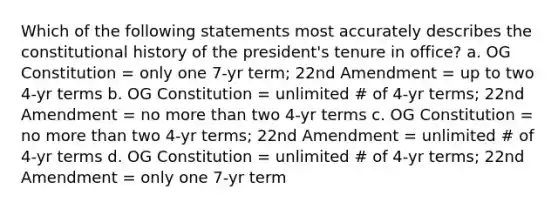 Which of the following statements most accurately describes the constitutional history of the president's tenure in office? a. OG Constitution = only one 7-yr term; 22nd Amendment = up to two 4-yr terms b. OG Constitution = unlimited # of 4-yr terms; 22nd Amendment = no more than two 4-yr terms c. OG Constitution = no more than two 4-yr terms; 22nd Amendment = unlimited # of 4-yr terms d. OG Constitution = unlimited # of 4-yr terms; 22nd Amendment = only one 7-yr term