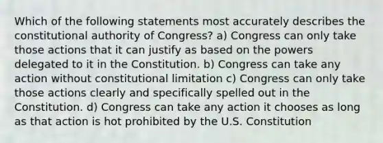 Which of the following statements most accurately describes the constitutional authority of Congress? a) Congress can only take those actions that it can justify as based on the powers delegated to it in the Constitution. b) Congress can take any action without constitutional limitation c) Congress can only take those actions clearly and specifically spelled out in the Constitution. d) Congress can take any action it chooses as long as that action is hot prohibited by the U.S. Constitution