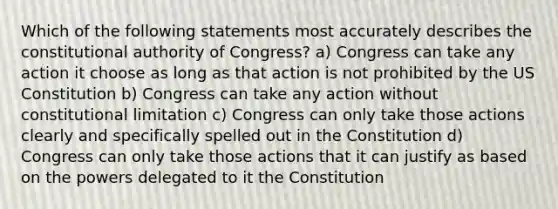 Which of the following statements most accurately describes the constitutional authority of Congress? a) Congress can take any action it choose as long as that action is not prohibited by the US Constitution b) Congress can take any action without constitutional limitation c) Congress can only take those actions clearly and specifically spelled out in the Constitution d) Congress can only take those actions that it can justify as based on the powers delegated to it the Constitution