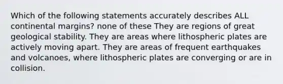 Which of the following statements accurately describes ALL continental margins? none of these They are regions of great geological stability. They are areas where lithospheric plates are actively moving apart. They are areas of frequent earthquakes and volcanoes, where lithospheric plates are converging or are in collision.