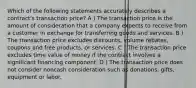 Which of the following statements accurately describes a contract's transaction price? A ) The transaction price is the amount of consideration that a company expects to receive from a customer in exchange for transferring goods and services. B ) The transaction price excludes discounts, volume rebates, coupons and free products, or services. C ) The transaction price excludes time value of money if the contract involves a significant financing component. D ) The transaction price does not consider noncash consideration such as donations, gifts, equipment or labor.