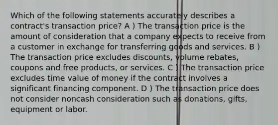 Which of the following statements accurately describes a contract's transaction price? A ) The transaction price is the amount of consideration that a company expects to receive from a customer in exchange for transferring goods and services. B ) The transaction price excludes discounts, volume rebates, coupons and free products, or services. C ) The transaction price excludes time value of money if the contract involves a significant financing component. D ) The transaction price does not consider noncash consideration such as donations, gifts, equipment or labor.