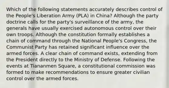 Which of the following statements accurately describes control of the People's Liberation Army (PLA) in China? Although the party doctrine calls for the party's surveillance of the army, the generals have usually exercised autonomous control over their own troops. Although the constitution formally establishes a chain of command through the National People's Congress, the Communist Party has retained significant influence over the armed forces. A clear chain of command exists, extending from the President directly to the Ministry of Defense. Following the events at Tiananmen Square, a constitutional commission was formed to make recommendations to ensure greater civilian control over the armed forces.