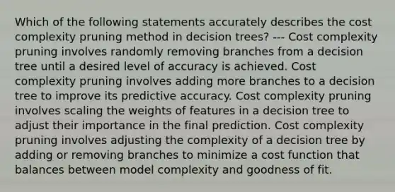 Which of the following statements accurately describes the cost complexity pruning method in decision trees? --- Cost complexity pruning involves randomly removing branches from a decision tree until a desired level of accuracy is achieved. Cost complexity pruning involves adding more branches to a decision tree to improve its predictive accuracy. Cost complexity pruning involves scaling the weights of features in a decision tree to adjust their importance in the final prediction. Cost complexity pruning involves adjusting the complexity of a decision tree by adding or removing branches to minimize a cost function that balances between model complexity and goodness of fit.