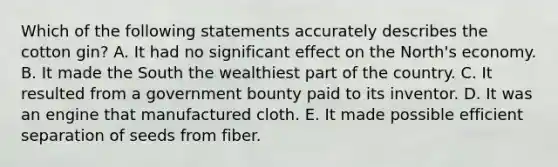 Which of the following statements accurately describes the cotton gin? A. It had no significant effect on the North's economy. B. It made the South the wealthiest part of the country. C. It resulted from a government bounty paid to its inventor. D. It was an engine that manufactured cloth. E. It made possible efficient separation of seeds from fiber.