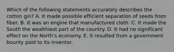 Which of the following statements accurately describes the cotton gin? A. It made possible efficient separation of seeds from fiber. B. It was an engine that manufactured cloth. C. It made the South the wealthiest part of the country. D. It had no significant effect on the North's economy. E. It resulted from a government bounty paid to its inventor.