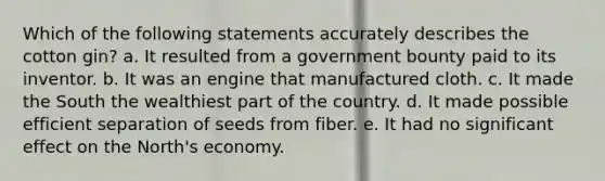 Which of the following statements accurately describes the cotton gin? a. It resulted from a government bounty paid to its inventor. b. It was an engine that manufactured cloth. c. It made the South the wealthiest part of the country. d. It made possible efficient separation of seeds from fiber. e. It had no significant effect on the North's economy.