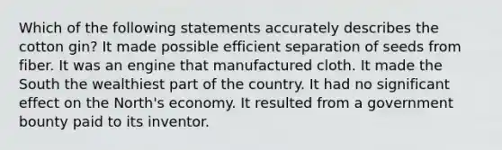 Which of the following statements accurately describes the cotton gin? It made possible efficient separation of seeds from fiber. It was an engine that manufactured cloth. It made the South the wealthiest part of the country. It had no significant effect on the North's economy. It resulted from a government bounty paid to its inventor.