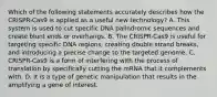 Which of the following statements accurately describes how the CRISPR-Cas9 is applied as a useful new technology? A. This system is used to cut specific DNA palindromic sequences and create blunt ends or overhangs. B. The CRISPR-Cas9 is useful for targeting specific DNA regions, creating double strand breaks, and introducing a precise change to the targeted genome. C. CRISPR-Cas9 is a form of interfering with the process of translation by specifically cutting the mRNA that it complements with. D. It is a type of genetic manipulation that results in the amplifying a gene of interest.