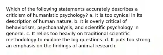 Which of the following statements accurately describes a criticism of humanistic psychology? a. It is too cynical in its description of human nature. b. It is overly critical of behaviorism, psychoanalysis, and scientific psychology in general. c. It relies too heavily on traditional scientific methodology to explore the big questions. d. It puts too strong an emphasis on the findings of animal research.