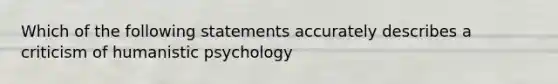 Which of the following statements accurately describes a criticism of humanistic psychology