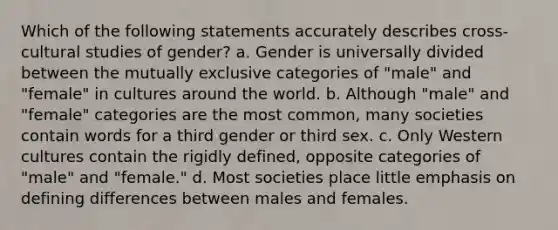 Which of the following statements accurately describes cross-cultural studies of gender? a. Gender is universally divided between the mutually exclusive categories of "male" and "female" in cultures around the world. b. Although "male" and "female" categories are the most common, many societies contain words for a third gender or third sex. c. Only Western cultures contain the rigidly defined, opposite categories of "male" and "female." d. Most societies place little emphasis on defining differences between males and females.