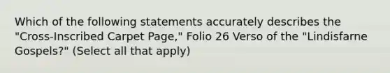 Which of the following statements accurately describes the "Cross-Inscribed Carpet Page," Folio 26 Verso of the "Lindisfarne Gospels?" (Select all that apply)