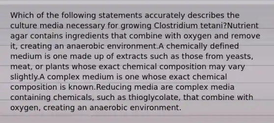 Which of the following statements accurately describes the culture media necessary for growing Clostridium tetani?Nutrient agar contains ingredients that combine with oxygen and remove it, creating an anaerobic environment.A chemically defined medium is one made up of extracts such as those from yeasts, meat, or plants whose exact chemical composition may vary slightly.A complex medium is one whose exact chemical composition is known.Reducing media are complex media containing chemicals, such as thioglycolate, that combine with oxygen, creating an anaerobic environment.