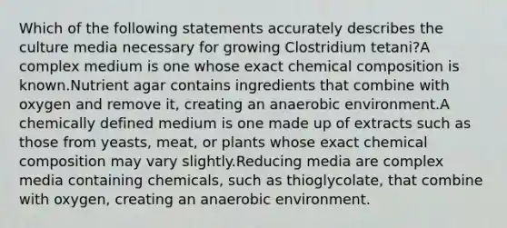 Which of the following statements accurately describes the culture media necessary for growing Clostridium tetani?A complex medium is one whose exact chemical composition is known.Nutrient agar contains ingredients that combine with oxygen and remove it, creating an anaerobic environment.A chemically defined medium is one made up of extracts such as those from yeasts, meat, or plants whose exact chemical composition may vary slightly.Reducing media are complex media containing chemicals, such as thioglycolate, that combine with oxygen, creating an anaerobic environment.