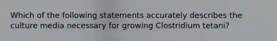 Which of the following statements accurately describes the culture media necessary for growing Clostridium tetani?