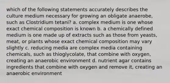 which of the following statements accurately describes the culture medium necessary for growing an obligate anaerobe, such as Clostridium tetani? a. complex medium is one whose exact <a href='https://www.questionai.com/knowledge/kyw8ckUHTv-chemical-composition' class='anchor-knowledge'>chemical composition</a> is known b. a chemically defined medium is one made up of extracts such as those from yeasts, meat, or plants whose exact chemical composition may vary slightly c. reducing media are complex media containing chemicals, such as thioglycolate, that combine with oxygen, creating an anaerobic environment d. nutrient agar contains ingredients that combine with oxygen and remove it, creating an anaerobic environment