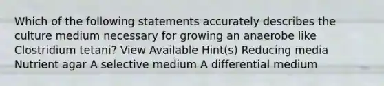 Which of the following statements accurately describes the culture medium necessary for growing an anaerobe like Clostridium tetani? View Available Hint(s) Reducing media Nutrient agar A selective medium A differential medium