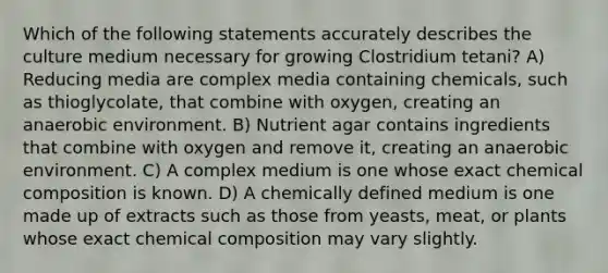 Which of the following statements accurately describes the culture medium necessary for growing Clostridium tetani? A) Reducing media are complex media containing chemicals, such as thioglycolate, that combine with oxygen, creating an anaerobic environment. B) Nutrient agar contains ingredients that combine with oxygen and remove it, creating an anaerobic environment. C) A complex medium is one whose exact chemical composition is known. D) A chemically defined medium is one made up of extracts such as those from yeasts, meat, or plants whose exact chemical composition may vary slightly.