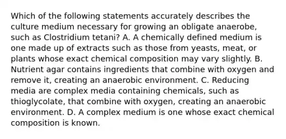 Which of the following statements accurately describes the culture medium necessary for growing an obligate anaerobe, such as Clostridium tetani? A. A chemically defined medium is one made up of extracts such as those from yeasts, meat, or plants whose exact chemical composition may vary slightly. B. Nutrient agar contains ingredients that combine with oxygen and remove it, creating an anaerobic environment. C. Reducing media are complex media containing chemicals, such as thioglycolate, that combine with oxygen, creating an anaerobic environment. D. A complex medium is one whose exact chemical composition is known.