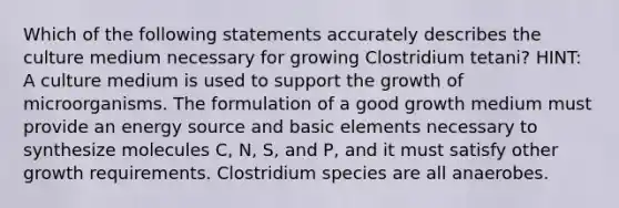 Which of the following statements accurately describes the culture medium necessary for growing Clostridium tetani? HINT: A culture medium is used to support the growth of microorganisms. The formulation of a good growth medium must provide an energy source and basic elements necessary to synthesize molecules C, N, S, and P, and it must satisfy other growth requirements. Clostridium species are all anaerobes.