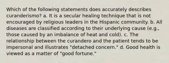 Which of the following statements does accurately describes curanderismo? a. It is a secular healing technique that is not encouraged by religious leaders in the Hispanic community. b. All diseases are classified according to their underlying cause (e.g., those caused by an imbalance of heat and cold). c. The relationship between the curandero and the patient tends to be impersonal and illustrates "detached concern." d. Good health is viewed as a matter of "good fortune."