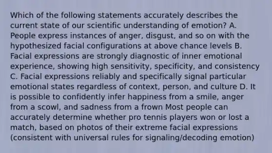 Which of the following statements accurately describes the current state of our scientific understanding of emotion? A. People express instances of anger, disgust, and so on with the hypothesized facial configurations at above chance levels B. Facial expressions are strongly diagnostic of inner emotional experience, showing high sensitivity, specificity, and consistency C. Facial expressions reliably and specifically signal particular emotional states regardless of context, person, and culture D. It is possible to confidently infer happiness from a smile, anger from a scowl, and sadness from a frown Most people can accurately determine whether pro tennis players won or lost a match, based on photos of their extreme facial expressions (consistent with universal rules for signaling/decoding emotion)