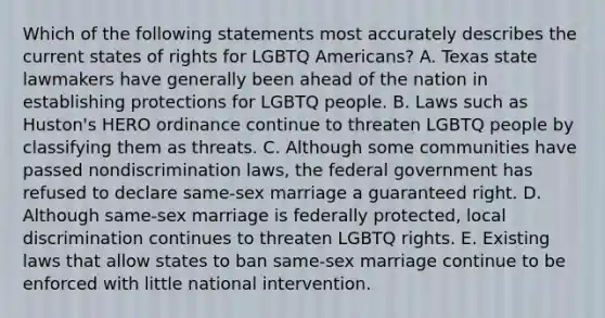 Which of the following statements most accurately describes the current states of rights for LGBTQ Americans? A. Texas state lawmakers have generally been ahead of the nation in establishing protections for LGBTQ people. B. Laws such as Huston's HERO ordinance continue to threaten LGBTQ people by classifying them as threats. C. Although some communities have passed nondiscrimination laws, the federal government has refused to declare same-sex marriage a guaranteed right. D. Although same-sex marriage is federally protected, local discrimination continues to threaten LGBTQ rights. E. Existing laws that allow states to ban same-sex marriage continue to be enforced with little national intervention.