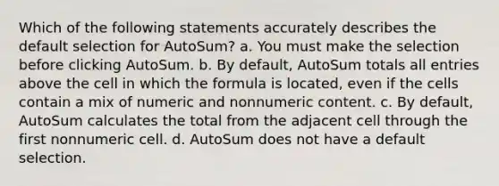 Which of the following statements accurately describes the default selection for AutoSum? a. You must make the selection before clicking AutoSum. b. By default, AutoSum totals all entries above the cell in which the formula is located, even if the cells contain a mix of numeric and nonnumeric content. c. By default, AutoSum calculates the total from the adjacent cell through the first nonnumeric cell. d. AutoSum does not have a default selection.