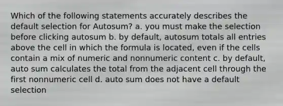 Which of the following statements accurately describes the default selection for Autosum? a. you must make the selection before clicking autosum b. by default, autosum totals all entries above the cell in which the formula is located, even if the cells contain a mix of numeric and nonnumeric content c. by default, auto sum calculates the total from the adjacent cell through the first nonnumeric cell d. auto sum does not have a default selection