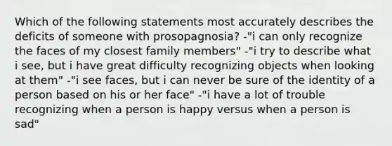 Which of the following statements most accurately describes the deficits of someone with prosopagnosia? -"i can only recognize the faces of my closest family members" -"i try to describe what i see, but i have great difficulty recognizing objects when looking at them" -"i see faces, but i can never be sure of the identity of a person based on his or her face" -"i have a lot of trouble recognizing when a person is happy versus when a person is sad"