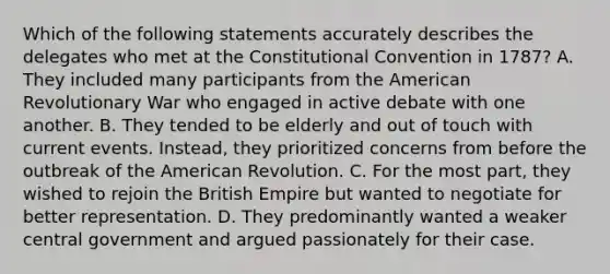 Which of the following statements accurately describes the delegates who met at the Constitutional Convention in 1787? A. They included many participants from the American Revolutionary War who engaged in active debate with one another. B. They tended to be elderly and out of touch with current events. Instead, they prioritized concerns from before the outbreak of the American Revolution. C. For the most part, they wished to rejoin the British Empire but wanted to negotiate for better representation. D. They predominantly wanted a weaker central government and argued passionately for their case.