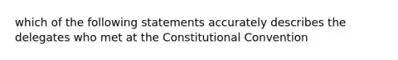 which of the following statements accurately describes the delegates who met at <a href='https://www.questionai.com/knowledge/knd5xy61DJ-the-constitutional-convention' class='anchor-knowledge'>the constitutional convention</a>