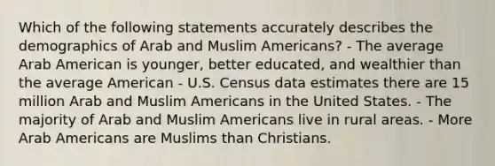 Which of the following statements accurately describes the demographics of Arab and Muslim Americans? - The average Arab American is younger, better educated, and wealthier than the average American - U.S. Census data estimates there are 15 million Arab and Muslim Americans in the United States. - The majority of Arab and Muslim Americans live in rural areas. - More Arab Americans are Muslims than Christians.