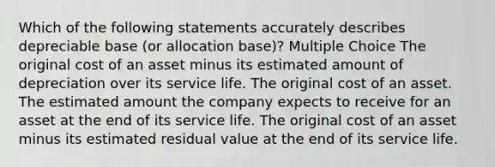 Which of the following statements accurately describes depreciable base (or allocation base)? Multiple Choice The original cost of an asset minus its estimated amount of depreciation over its service life. The original cost of an asset. The estimated amount the company expects to receive for an asset at the end of its service life. The original cost of an asset minus its estimated residual value at the end of its service life.