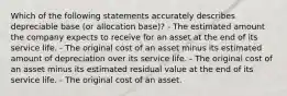 Which of the following statements accurately describes depreciable base (or allocation base)? - The estimated amount the company expects to receive for an asset at the end of its service life. - The original cost of an asset minus its estimated amount of depreciation over its service life. - The original cost of an asset minus its estimated residual value at the end of its service life. - The original cost of an asset.