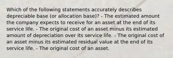 Which of the following statements accurately describes depreciable base (or allocation base)? - The estimated amount the company expects to receive for an asset at the end of its service life. - The original cost of an asset minus its estimated amount of depreciation over its service life. - The original cost of an asset minus its estimated residual value at the end of its service life. - The original cost of an asset.