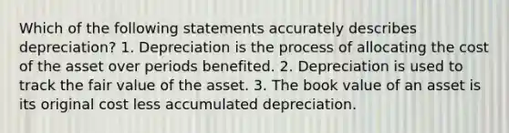 Which of the following statements accurately describes depreciation? 1. Depreciation is the process of allocating the cost of the asset over periods benefited. 2. Depreciation is used to track the fair value of the asset. 3. The book value of an asset is its original cost less accumulated depreciation.