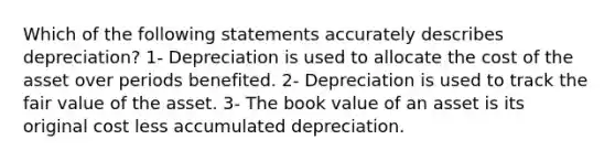 Which of the following statements accurately describes depreciation? 1- Depreciation is used to allocate the cost of the asset over periods benefited. 2- Depreciation is used to track the fair value of the asset. 3- The book value of an asset is its original cost less accumulated depreciation.