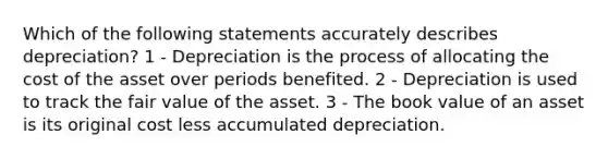 Which of the following statements accurately describes depreciation? 1 - Depreciation is the process of allocating the cost of the asset over periods benefited. 2 - Depreciation is used to track the fair value of the asset. 3 - The book value of an asset is its original cost less accumulated depreciation.