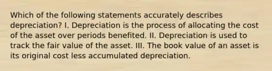 Which of the following statements accurately describes depreciation? I. Depreciation is the process of allocating the cost of the asset over periods benefited. II. Depreciation is used to track the fair value of the asset. III. The book value of an asset is its original cost less accumulated depreciation.