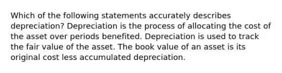 Which of the following statements accurately describes depreciation? Depreciation is the process of allocating the cost of the asset over periods benefited. Depreciation is used to track the fair value of the asset. The book value of an asset is its original cost less accumulated depreciation.