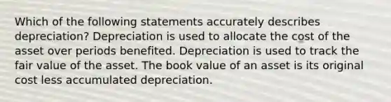 Which of the following statements accurately describes depreciation? Depreciation is used to allocate the cost of the asset over periods benefited. Depreciation is used to track the fair value of the asset. The book value of an asset is its original cost less accumulated depreciation.